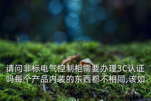 請(qǐng)問非標(biāo)電氣控制柜需要辦理3C認(rèn)證嗎每個(gè)產(chǎn)品內(nèi)裝的東西都不相同,該如...