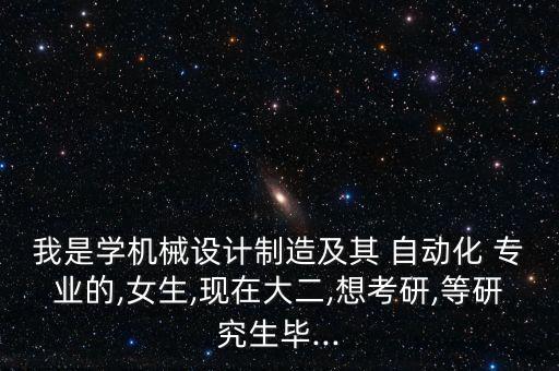 我是學機械設(shè)計制造及其 自動化 專業(yè)的,女生,現(xiàn)在大二,想考研,等研究生畢...