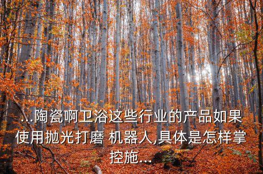 ...陶瓷啊衛(wèi)浴這些行業(yè)的產(chǎn)品如果使用拋光打磨 機器人,具體是怎樣掌控施...