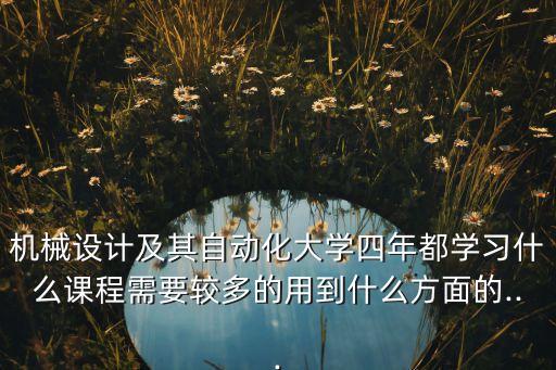 機械設(shè)計及其自動化大學四年都學習什么課程需要較多的用到什么方面的...