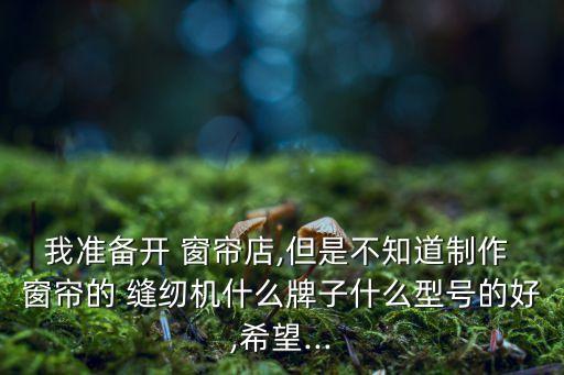 我準備開 窗簾店,但是不知道制作 窗簾的 縫紉機什么牌子什么型號的好,希望...