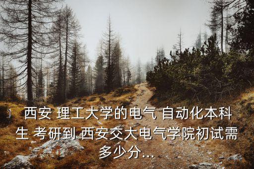  西安 理工大學(xué)的電氣 自動(dòng)化本科生 考研到 西安交大電氣學(xué)院初試需多少分...
