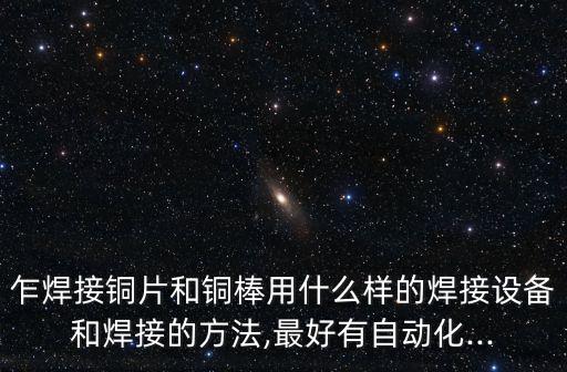 乍焊接銅片和銅棒用什么樣的焊接設(shè)備和焊接的方法,最好有自動化...