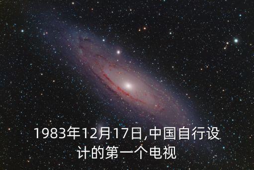 1983年12月17日,中國自行設(shè)計的第一個電視