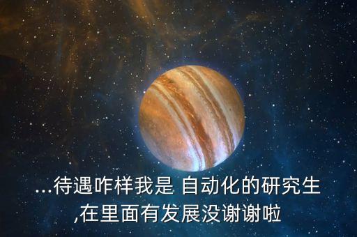 ...待遇咋樣我是 自動化的研究生,在里面有發(fā)展沒謝謝啦