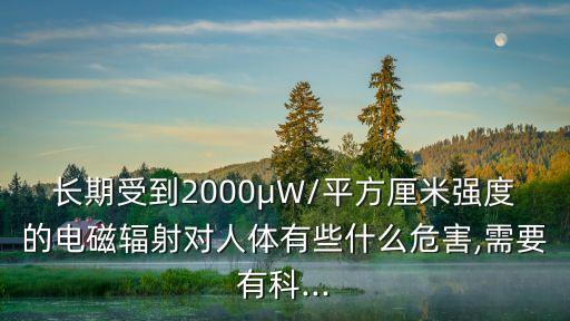 長期受到2000μW/平方厘米強度的電磁輻射對人體有些什么危害,需要有科...