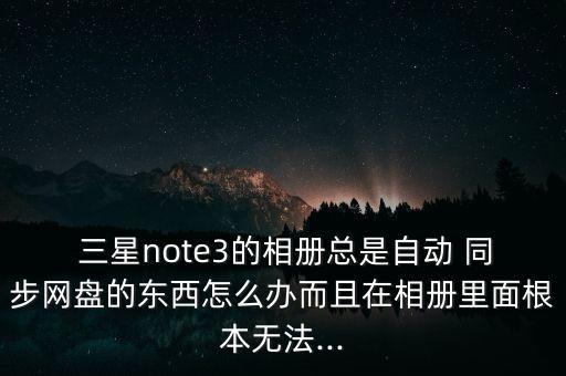  三星note3的相冊總是自動(dòng) 同步網(wǎng)盤的東西怎么辦而且在相冊里面根本無法...