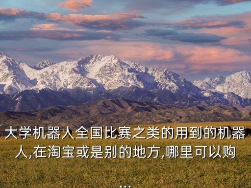 大學(xué)機(jī)器人全國比賽之類的用到的機(jī)器人,在淘寶或是別的地方,哪里可以購...
