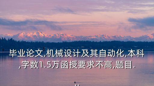 畢業(yè)論文,機(jī)械設(shè)計(jì)及其自動(dòng)化,本科,字?jǐn)?shù)1.5萬(wàn)函授要求不高,題目...
