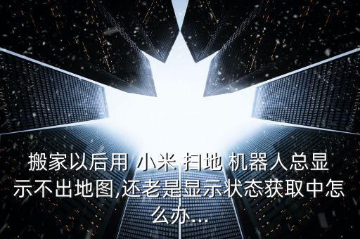 搬家以后用 小米 掃地 機(jī)器人總顯示不出地圖,還老是顯示狀態(tài)獲取中怎么辦...
