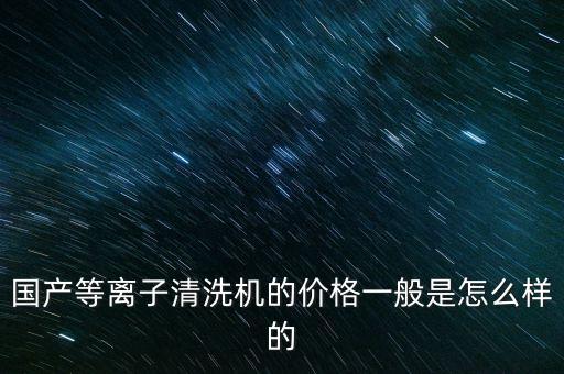 國產(chǎn)等離子清洗機(jī)的價格一般是怎么樣的