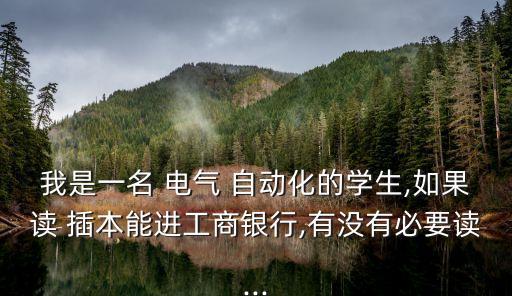 我是一名 電氣 自動化的學(xué)生,如果讀 插本能進工商銀行,有沒有必要讀...