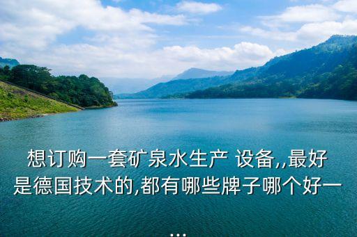 想訂購一套礦泉水生產 設備,,最好是德國技術的,都有哪些牌子哪個好一...