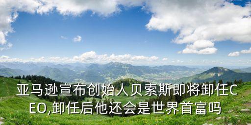  亞馬遜宣布創(chuàng)始人貝索斯即將卸任CEO,卸任后他還會(huì)是世界首富嗎