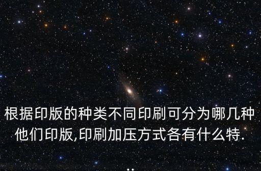 根據(jù)印版的種類不同印刷可分為哪幾種他們印版,印刷加壓方式各有什么特...