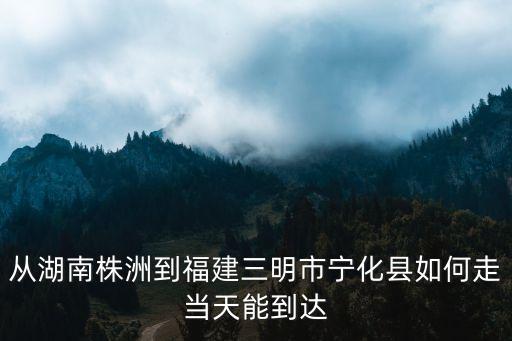 從湖南株洲到福建三明市寧化縣如何走當(dāng)天能到達(dá)