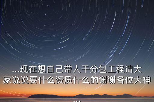 ...現(xiàn)在想自己帶人干分包工程請大家說說要什么資質(zhì)什么的謝謝各位大神...