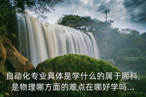 自動(dòng)化專業(yè)具體是學(xué)什么的屬于哪科,是物理哪方面的難點(diǎn)在哪好學(xué)嗎...