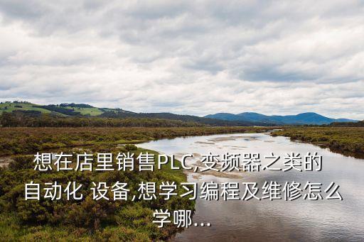想在店里銷售PLC,變頻器之類的 自動(dòng)化 設(shè)備,想學(xué)習(xí)編程及維修怎么學(xué)哪...