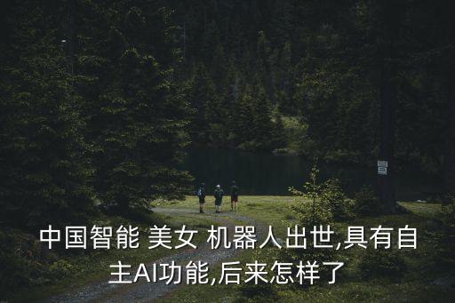 中國智能 美女 機器人出世,具有自主AI功能,后來怎樣了