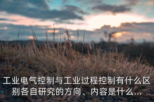 工業(yè)電氣控制與工業(yè)過程控制有什么區(qū)別各自研究的方向、內(nèi)容是什么...