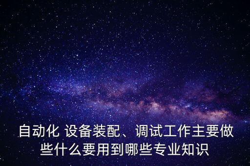 自動化 設(shè)備裝配、調(diào)試工作主要做些什么要用到哪些專業(yè)知識