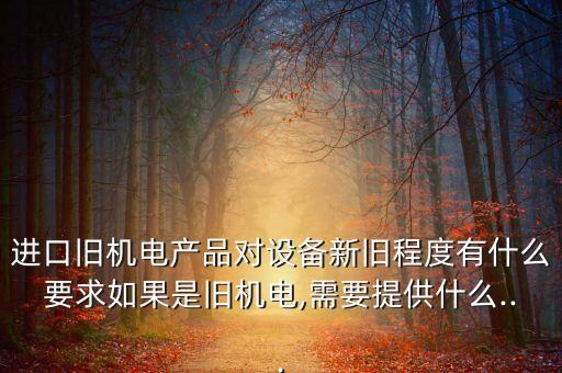 進(jìn)口舊機(jī)電產(chǎn)品對設(shè)備新舊程度有什么要求如果是舊機(jī)電,需要提供什么...
