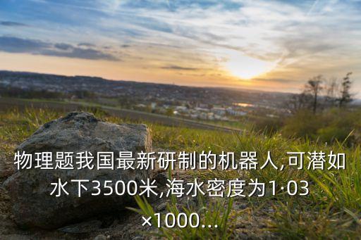 物理題我國最新研制的機器人,可潛如水下3500米,海水密度為1·03×1000...