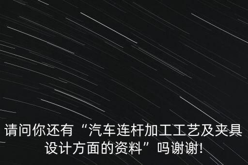 請(qǐng)問你還有“汽車連桿加工工藝及夾具設(shè)計(jì)方面的資料”嗎謝謝!