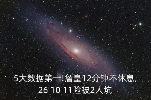 5大數(shù)據(jù)第一!詹皇12分鐘不休息,26 10 11險(xiǎn)被2人坑