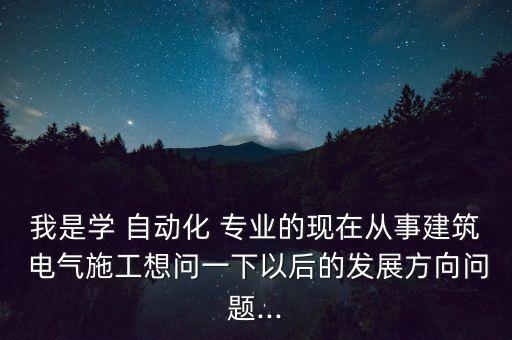 我是學(xué) 自動(dòng)化 專業(yè)的現(xiàn)在從事建筑 電氣施工想問一下以后的發(fā)展方向問題...