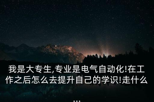 我是大專生,專業(yè)是電氣自動化!在工作之后怎么去提升自己的學識!走什么...