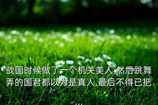 戰(zhàn)國(guó)時(shí)候做了一個(gè)機(jī)關(guān)美人,然后跳舞弄的國(guó)君都以為是真人,最后不得已把...