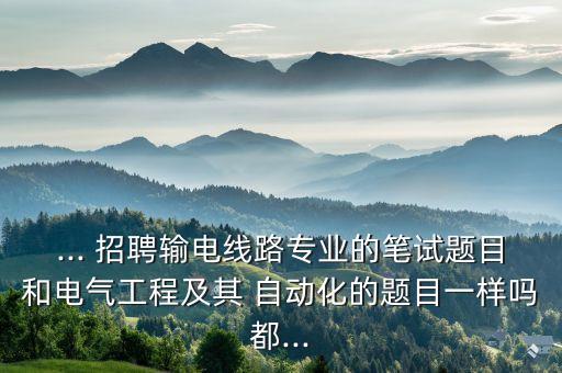 ... 招聘輸電線路專業(yè)的筆試題目和電氣工程及其 自動化的題目一樣嗎都...