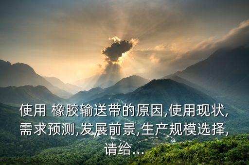 使用 橡膠輸送帶的原因,使用現(xiàn)狀,需求預(yù)測(cè),發(fā)展前景,生產(chǎn)規(guī)模選擇,請(qǐng)給...