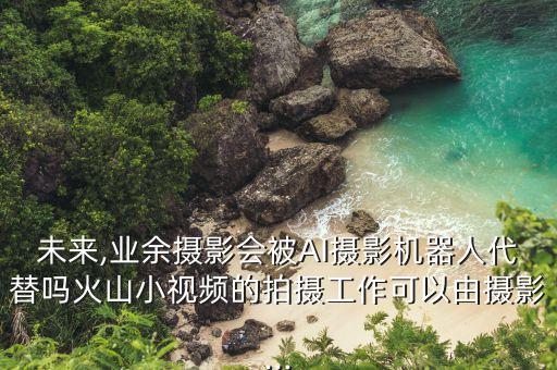 未來(lái),業(yè)余攝影會(huì)被AI攝影機(jī)器人代替嗎火山小視頻的拍攝工作可以由攝影...