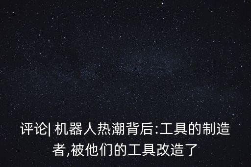評(píng)論| 機(jī)器人熱潮背后:工具的制造者,被他們的工具改造了
