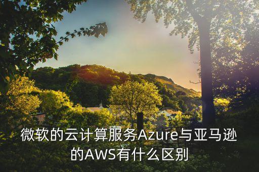 微軟的云計(jì)算服務(wù)Azure與亞馬遜的AWS有什么區(qū)別