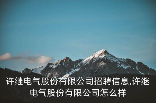許繼電氣股份有限公司招聘信息,許繼電氣股份有限公司怎么樣