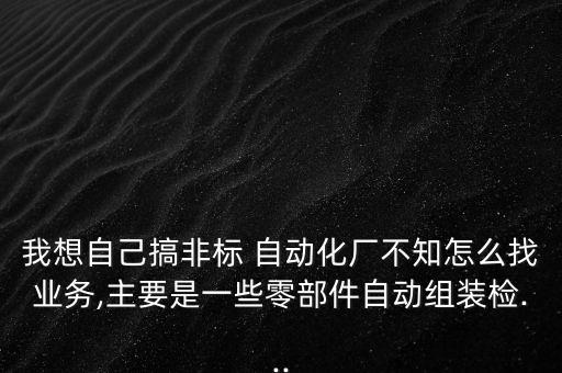 我想自己搞非標(biāo) 自動化廠不知怎么找業(yè)務(wù),主要是一些零部件自動組裝檢...