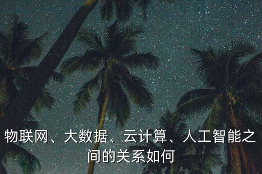 物聯(lián)網、大數(shù)據(jù)、云計算、人工智能之間的關系如何