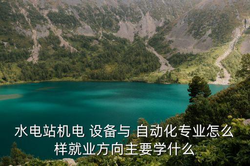 水電站機(jī)電 設(shè)備與 自動(dòng)化專業(yè)怎么樣就業(yè)方向主要學(xué)什么