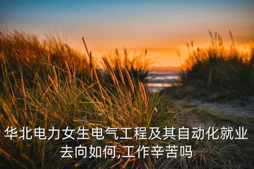 華北電力女生電氣工程及其自動化就業(yè)去向如何,工作辛苦嗎