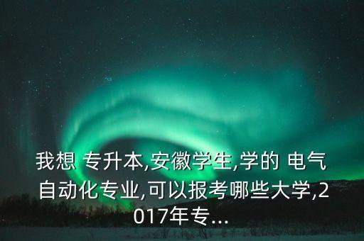我想 專升本,安徽學生,學的 電氣 自動化專業(yè),可以報考哪些大學,2017年專...