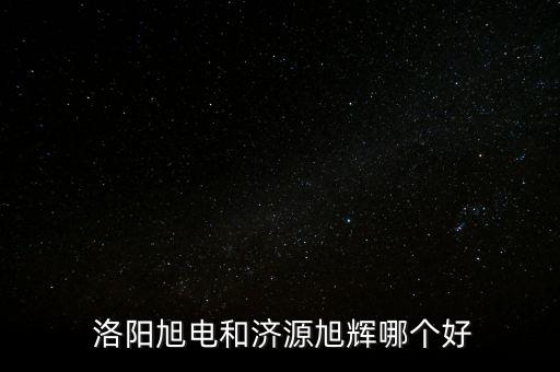  洛陽旭電和濟源旭輝哪個好