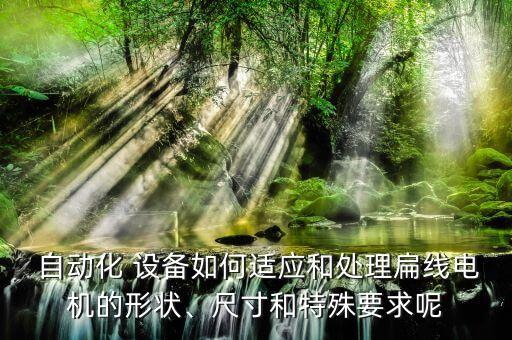  自動化 設(shè)備如何適應(yīng)和處理扁線電機的形狀、尺寸和特殊要求呢