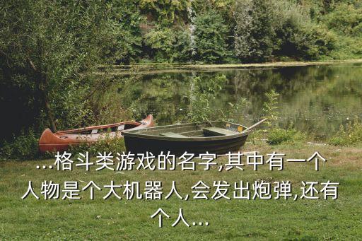 ...格斗類游戲的名字,其中有一個人物是個大機(jī)器人,會發(fā)出炮彈,還有個人...