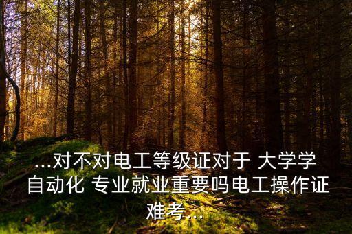 ...對不對電工等級證對于 大學(xué)學(xué) 自動化 專業(yè)就業(yè)重要嗎電工操作證難考...
