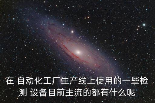 在 自動(dòng)化工廠生產(chǎn)線上使用的一些檢測(cè) 設(shè)備目前主流的都有什么呢