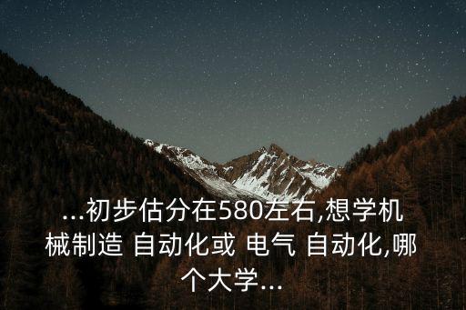 ...初步估分在580左右,想學(xué)機(jī)械制造 自動(dòng)化或 電氣 自動(dòng)化,哪個(gè)大學(xué)...